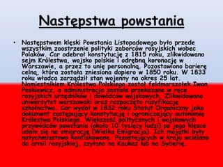 Następstwa powstania
• Następstwem klęski Powstania Listopadowego było przede
wszystkim zaostrzenie polityki zaborców rosyjskich wobec
Polaków. Car odebrał konstytucję z 1815 roku, zlikwidowano
sejm Królestwa, wojsko polskie i odrębną koronację w
Warszawie, a przez to unię personalną. Pozostawiono barierę
celną, która została zniesiona dopiero w 1850 roku. W 1833
roku władca zarządził stan wojenny na okres 25 lat.
Namiestnikiem Królestwa Polskiego został feldmarszałek Iwan
Paskiewicz, a administracja została przekazane w ręce
rosyjskich urzędników i dowódców wojskowych. Zlikwidowano
uniwersytet warszawski oraz rozpoczęto rusyfikację
szkolnictwa. Car wydał w 1832 roku Statut Organiczny jako
dokument zastępujący konstytucję i ograniczający autonomię
Królestwa Polskiego. Większość politycznych i wojskowych
przywódców powstania (około 10 tysięcy ludzi) po jego klęsce
udało się na emigrację (Wielka Emigracja). Ich majątki były
natychmiastowo konfiskowane. Pozostających w kraju wcielano
do armii rosyjskiej, zsyłano na Kaukaz lub na Syberię.
 