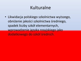 Kulturalne
• Likwidacja polskiego szkolnictwa wyższego,
obniżenie jakości szkolnictwa średniego,
spadek liczby szkół elementarnych,
wprowadzenie języka rosyjskiego jako
dodatkowego do szkół średnich.
 