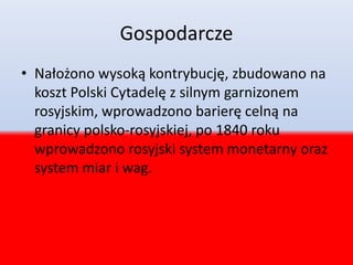 Gospodarcze
• Nałożono wysoką kontrybucję, zbudowano na
koszt Polski Cytadelę z silnym garnizonem
rosyjskim, wprowadzono barierę celną na
granicy polsko-rosyjskiej, po 1840 roku
wprowadzono rosyjski system monetarny oraz
system miar i wag.
 