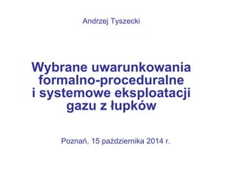 Andrzej Tyszecki 
Wybrane uwarunkowania 
formalno-proceduralne 
i systemowe eksploatacji 
gazu z łupków 
Poznań, 15 października 2014 r. 
 