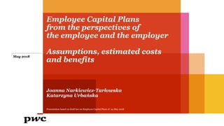 Employee Capital Plans
from the perspectives of
the employee and the employer
Assumptions, estimated costs
and benefits
Joanna Narkiewicz-Tarłowska
Katarzyna Urbańska
May 2018
Presentation based on draft law on Employee Capital Plans of 24 May 2018
 