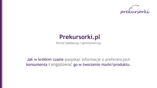 Prekursorki.pl
                Portal badawczy i opiniotwórczy




Jak w krótkim czasie pozyskać informacje o preferencjach
konsumenta i angażować go w tworzenie marki/produktu.
 