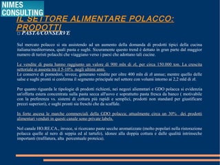 IL SETTORE ALIMENTARE POLACCO: PRODOTTI
□ PASTA/CONSERVE
Sul mercato polacco si sta assistendo ad un aumento della domanda di prodotti tipici della cucina
italiana/mediterranea, quali pasta e sughi. Sicuramente questo trend è dettato in gran parte dal maggior
numero di turisti polacchi che viaggiano verso i paesi che adottano tali cucine.
Le vendite di pasta hanno raggiunto un valore di 900 mln di zł, per circa 150.000 ton. La crescitaLe vendite di pasta hanno raggiunto un valore di 900 mln di zł, per circa 150.000 ton. La crescita
settoriale si assesta tra il 5-10% negli ultimi anni.settoriale si assesta tra il 5-10% negli ultimi anni.
Le conserve di pomodori, invece, generano vendite per oltre 400 mln di zł annue; mentre quello delle
salse e sughi pronti si conferma il segmento principale nel settore con volumi intorno ai 2,2 mld di zł.
Per quanto riguarda le tipologie di prodotti richiesti, nei negozi aliemntari e GDO polacca si evidenzia
un'offerta estera concentrata sulla pasta secca all'uovo e soprattutto pasta fresca da banco ( motivabile
con la preferenza vs. sistemi di cottura più rapidi e semplici, prodotti non standard per giustificare
prezzi superiori), e sughi pronti sia freschi che da scaffale.
In forte ascesa le marche commerciali della GDO polacca; attualmente circa un 30% dei prodottiIn forte ascesa le marche commerciali della GDO polacca; attualmente circa un 30% dei prodotti
alimentari venduti in questi canale sono private labels.alimentari venduti in questi canale sono private labels.
Nel canale HO.RE.CA., invece, si ricercano paste secche aromatizzate (molto popolari nella ristorazione
polacca quelle al nero di seppia ed al tartufo), idonee alla doppia cottura e dalle qualità intrinseche
importanti (trafilatura, alta  percentuale proteica).
 