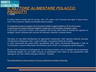 IL SETTORE ALIMENTARE POLACCO: PRODOTTI
□ VINI
Il settore riporta costante dati di crescita, circa +6% annuo, ma il consumo pro-capite è ancora basso,
circa 3 litri a persona, rispetto ai principali mercati europei.
Il consumatore polacco acquista vini il cui prezzo medio si aggira intorno ai 25 zł, circa 6 euro.Il consumatore polacco acquista vini il cui prezzo medio si aggira intorno ai 25 zł, circa 6 euro.
Le preferenze di acquisto indicano maggiori vendite per i vini semidolci, frizzanti e rosati.Le preferenze di acquisto indicano maggiori vendite per i vini semidolci, frizzanti e rosati.
I vini secchi, ancor più se riserva, sono acquistati solo da una minor fetta di clientela nel segmento al
dettaglio, mentre riscuotono più successo nei ristoranti, enoteche e consumi esterni.
Dal punto di vista della distribuzione ed opportunità commerciali, molti operatori polacchi ricercano
vini dal prezzo all'ingrosso sotto i 2 euro a bottiglia, con acquisti minimi di un pallet.
La forte concorrenza del canale GDO, specialmente delle catene soft-discount Biedronka e Lidl, ha
rivoluzionato il mercato abbassando notevolmente i prezzi finali e di conseguenza quelli d'acquisto.
Riveste molta importanza il packaging dei vini sul mercato polacco, dove le bottiglie devono presentare
un'etichetta elegante ma non troppo ricercata (si prediligono colori chiari ed una segnalazione della
tipologia di vini ben visibile nella parte inferiore – frontale).
Nel canale horeca si ricerca spesso il vino in confezioni in cartone o fusti keg.Nel canale horeca si ricerca spesso il vino in confezioni in cartone o fusti keg.
 