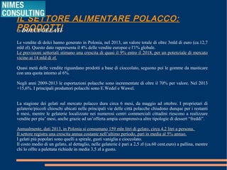 IL SETTORE ALIMENTARE POLACCO: PRODOTTI
□ DOLCI/GELATI
Le vendite di dolci hanno generato in Polonia, nel 2013, un valore totale di oltre 3mld di euro (ca.12,7
mld zł). Questo dato rappresenta il 4% delle vendite europee e l'1% globale.
Le previsioni settoriali stimano una crescita di quasi il 9% entro il 2018, per un potenziale di mercatoLe previsioni settoriali stimano una crescita di quasi il 9% entro il 2018, per un potenziale di mercato
vicino ai 14 mld di zł.vicino ai 14 mld di zł.
Quasi metà delle vendite riguardano prodotti a base di cioccolato, seguono poi le gomme da masticare
con una quota intorno al 6%.
Negli anni 2009-2013 le esportazioni polacche sono incrementate di oltre il 70% per valore. Nel 2013
+15,6%. I principali produttori polacchi sono E.Wedel e Wawel.
La stagione dei gelati sul mercato polacco dura circa 6 mesi, da maggio ad ottobre. I proprietari di
gelaterie/piccoli chioschi ubicati nelle principali vie delle città polacche chiudono dunque per i restanti
6 mesi, mentre le gelaterie localizzate nei numerosi centri commerciali cittadini riescono a realizzare
vendite per piu’ mesi, anche grazie ad un’offerta ampia comprensiva altre tipologie di dessert “freddi”.
Annualmente, dati 2013, in Polonia si consumano 159 mln litri di gelato, circa 4,2 litri a persona.Annualmente, dati 2013, in Polonia si consumano 159 mln litri di gelato, circa 4,2 litri a persona.
Il settore registra una crescita annua costante nell’ultimo periodo, pari in media al 5% annuo.Il settore registra una crescita annua costante nell’ultimo periodo, pari in media al 5% annuo.
I gelati più popolari sono quelli a spirale, gusti vaniglia e cioccolato.
Il costo medio di un gelato, al dettaglio, nelle gelaterie è pari a 2,5 zł (ca.60 cent.euro) a pallina, mentre
chi lo offre a palettata richiede in media 3,5 zł a gusto.
 