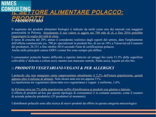 IL SETTORE ALIMENTARE POLACCO: PRODOTTI
□ PRODOTTI BIO
Il segmento dei prodotti alimentari biologici è indicato da molti come uno dei mercati con maggiori
potenzialità in Polonia. Attualmente il suo valore si aggira sui 700 mln di zł, a fine 2016 potrebbeAttualmente il suo valore si aggira sui 700 mln di zł, a fine 2016 potrebbe
raggiungere la soglia del mld di złoty.raggiungere la soglia del mld di złoty.
Il tasso di crescita del 20% annuo è considerato realistico dagli esperti del settore, dato l'ampliamento
dell'offerta commerciale (ca. 700 pv specializzati in prodotti bio, di cui un 10% a Varsavia) ed il numero
dei produttori, 26.251 a fine ottobre 2014 secondo l'ente di certificazione polacco.
Anche nelle principali catene GDO i corner bio sono sempre più diffusi.
I consumatori polacchi hanno difficoltà a reperire latticini ed ortaggi bio (solo l'1,5% della superficie
coltivabile e' dedicata a colture eco); mentre non mancano semole, frutta secca, legumi ed olio bio.
□ PRODOTTI VEGETARIANI-VEGANI & PER ALLERGICI
I polacchi che non mangiano carne rappresentano attualmente il 3,2% dell'intera popolazione,I polacchi che non mangiano carne rappresentano attualmente il 3,2% dell'intera popolazione,
quindi appena oltre il milione di abitantiquindi appena oltre il milione di abitanti. Solo alcuni anni era era appena l'1%.
La ripartizione tra vegetariani (dieta latto ovo vegetariana) e vegani è uniforme, 1,6%.
In Polonia circa un 7% della popolazione soffre d'intolleranza ai prodotti con glutine e lattosio.In Polonia circa un 7% della popolazione soffre d'intolleranza ai prodotti con glutine e lattosio.
L'offerta di prodotti ad hoc per questa tipologia di consumatori è in costante aumento, come il numero
di aziende polacche produttrici (35 produttori al momento).
I distributori polacchi sono alla ricerca di nuovi prodotti da offrire in questa categoria merceologica
 
