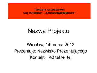 Template na podstawie:
    Guy Kawasaki – „Sztuka rozpoczynania”




       Nazwa Projektu

      Wrocław, 14 marca 2012
Prezentuje: Nazwisko Prezentującego
       Kontakt: +48 tel tel tel
 