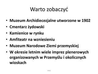 Warto zobaczyć
• Muzeum Archidiecezjalne utworzone w 1902
• Cmentarz żydowski
• Kamienice w rynku
• Amfiteatr na wzniesieniu
• Muzeum Narodowe Ziemi przemyskiej
• W okresie letnim wiele imprez plenerowych
organizowanych w Przemyślu i okolicznych
wioskach
WSB
 