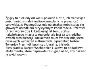 Żyjący tu niekiedy od wielu pokoleń ludzie, ich tradycyjna
gościnność, śmiałe i realizowane plany na przyszłość
sprawiają, że Przemyśl zyskuje na atrakcyjności stając się
głównym ośrodkiem turystycznym Podkarpacia. Przemyśl
utracił wprawdzie kilkadziesiąt lat temu status
największego miasta w regionie, ale jest za to siedzibą
dwóch archidiecezji i unikalnych muzeów oraz miejscem
ciekawych wydarzeń kulturalnych. Sąsiedztwo fortów
Twierdzy Przemyśl i granicy z Ukrainą, bliskość
Bieszczadów, Karpat Wschodnich i Lwowa to dodatkowe
atuty miasta, które naprawdę zasługuje na to, aby nazwać
je wyjątkowym.
WSB
 