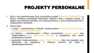 PROJEKTY PERSONALNE
1. Wraz z inną wolontariuszką Zuzą, stworzyliśmy projekt BOOKS OF AMARANTE, w
którym chcieliśmy przedstawić kilkanaście lokalnych osób z ciekawą historią. Ja
zająłem się robieniem portretów oraz oprawą graficzną, a Zuza przeprowadzaniem i
redagowaniem wywiadów.
2. Oprócz tego:
• z Ruby – wolontariuszką z Holandii, koordynowałem projekt renowacji domów
lokalnej romskiej społeczności
• ze Stefano – wolontariuszem z Włoch, prowadziliśmy miejski ogród oraz
zrealizowaliśmy dwa ogrodnicze projekty w przedszkolu oraz szkole
podstawowej z dziećmi
• wspierałem międzynarodowy projekt „Teatr uliczny”, który był projektem typu
WorkCamp we współpracy z lokalnym Centrum dla Osób z
Niepełnosprawnościami
 