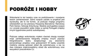 PODRÓŻE I HOBBY
Wolontariat to też świetny czas na podróżowanie i rozwijanie
twoich zainteresowań. Samo wzięcie udziału w projekcie jest
wycieczką, ale to nie koniec. Ja podczas mojego programu
odwiedziłem po raz pierwszy Hiszpanię (Barcelona i Narodowy
Park Geres), Szkocję (Edynburg), Maderę (portugalska wyspa)
no i przede wszystkim wiele miejsc w samej Portugalii (między
innymi tygodniowa podróż autostopowa).
Podczas całego wolontariatu miałem również okazję rozwijać
moje zainteresowanie fotografią (między innymi poprzez
fotografowanie teatru świątecznego czy stworzenie
personalnego projektu) oraz gotowaniem! W każdy czwartek
mieliśmy szansę gotować obiad dla wolontariuszy, a raz na
dwa miesiące organizowaliśmy obiad dla wolontariuszy oraz
wszystkich pracowników CJ.
 