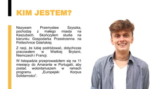 KIM JESTEM?
Nazywam Przemysław Szyszka,
pochodzę z małego miasta na
Kaszubach. Skończyłem studia na
kierunku Gospodarka Przestrzenna na
Politechnice Gdańskiej.
Z racji, że lubię podróżować, dotychczas
pracowałem w Wielkiej Brytanii,
Niemczech i Francji.
W listopadzie przeprowadziłem się na 11
miesięcy do Amarante w Portugalii, aby
zostać wolontariuszem w ramach
programu „Europejski Korpus
Solidarności”.
 