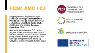 FRSP, AMC i CJ
Moją organizacja wspierającą była
Fundacja Rozwoju Społeczeństwa
Przedsiębiorczego (FRSP). Natomiast
portugalską - Aventura Marão Clube
(AMC), jest ona częścią Casa da
Juventude (CJ).
A co to tak właściwie jest CJ? Hostel,
wegetariańska restauracja, wieczorami
bar, nasze biuro, kuchnia, pralnia, miejsce
pracy, ale też miejsce spędzania czasu
wolnego. Tam praktycznie działo się
wszystko. Świetne miejsce, świetni ludzie.
 