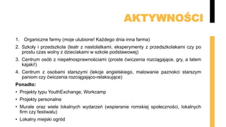 AKTYWNOŚCI
1. Organiczne farmy (moje ulubione! Każdego dnia inna farma)
2. Szkoły i przedszkola (teatr z nastolatkami, eksperymenty z przedszkolakami czy po
prostu czas wolny z dzieciakami w szkole podstawowej)
3. Centrum osób z niepełnosprawnościami (proste ćwiczenia rozciągające, gry, a latem
kajaki!)
4. Centrum z osobami starszymi (lekcje angielskiego, malowanie paznokci starszym
paniom czy ćwiczenia rozciągająco-relaksujące)
Ponadto:
• Projekty typu YouthExchange, Workcamp
• Projekty personalne
• Murale oraz wiele lokalnych wydarzeń (wspieranie romskiej społeczności, lokalnych
firm czy festiwalu)
• Lokalny miejski ogród
 
