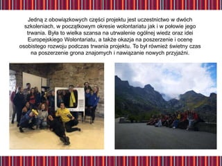 Jedną z obowiązkowych części projektu jest uczestnictwo w dwóch
szkoleniach, w początkowym okresie wolontariatu jak i w połowie jego
trwania. Była to wielka szansa na utrwalenie ogólnej wiedz oraz idei
Europejskiego Wolontariatu, a także okazja na poszerzenie i ocenę
osobistego rozwoju podczas trwania projektu. To był również świetny czas
na poszerzenie grona znajomych i nawiązanie nowych przyjaźni.
 
