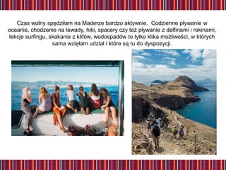 Czas wolny spędziłam na Maderze bardzo aktywnie. Codzienne pływanie w
oceanie, chodzenie na lewady, hiki, spacery czy też pływanie z delfinami i rekinami,
lekcje surfingu, skakanie z klifów, wodospadów to tylko klika możliwości, w których
sama wzięłam udział i które są tu do dyspozycji.
 