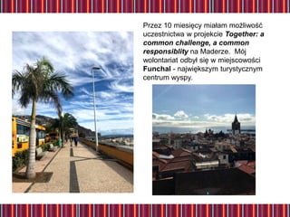 Przez 10 miesięcy miałam możliwość
uczestnictwa w projekcie Together: a
common challenge, a common
responsiblity na Maderze. Mój
wolontariat odbył się w miejscowości
Funchal - największym turystycznym
centrum wyspy.
 