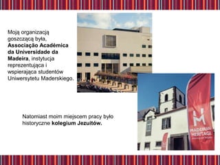 Moją organizacją
goszczącą była,
Associação Académica
da Universidade da
Madeira, instytucja
reprezentująca i
wspierająca studentów
Uniwersytetu Maderskiego.
Natomiast moim miejscem pracy było
historyczne kolegium Jezuitów.
 