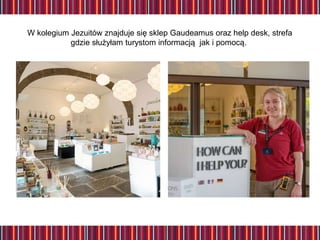 W kolegium Jezuitów znajduje się sklep Gaudeamus oraz help desk, strefa
gdzie służyłam turystom informacją jak i pomocą.
 
