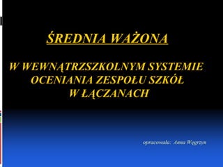 ŚREDNIA WAŻONA W WEWNĄTRZSZKOLNYM SYSTEMIE  OCENIANIA ZESPOŁU SZKÓŁ W ŁĄCZANACH opracowała:   Anna Węgrzyn 