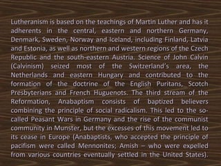 Lutheranism is based on the teachings of Martin Luther and has it
adherents in the central, eastern and northern Germany,
Denmark, Sweden, Norway and Iceland, including Finland, Latvia
and Estonia, as well as northern and western regions of the Czech
Republic and the south-eastern Austria. Science of John Calvin
(Calvinism) seized most of the Switzerland’s area, the
Netherlands and eastern Hungary and contributed to the
formation of the doctrine of the English Puritans, Scotch
Presbyterians and French Huguenots. The third stream of the
Reformation, Anabaptism consists of baptized believers
combining the principle of social radicalism. This led to the so-
called Peasant Wars in Germany and the rise of the communist
community in Munster, but the excesses of this movement led to
its cease in Europe (Anabaptists, who accepted the principle of
pacifism were called Mennonites; Amish – who were expelled
from various countries eventually settled in the United States).
 