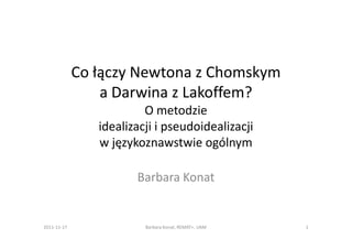 Co łączy Newtona z Chomskym
                 a Darwina z Lakoffem?
                         O metodzie
                idealizacji i pseudoidealizacji
                w językoznawstwie ogólnym

                       Barbara Konat


2011-11-17               Barbara Konat, REMAT+, UAM   1
 