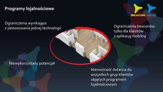 Programy lojalnościowe
Ograniczenia wynikające
z zastosowania jednej technologii
Niewykorzystany potencjał
Ograniczenia beaconów:
tylko dla klientów
z aplikacją mobilną
Niemożność dotarcia do
wszystkich grup klientów
objętych programem
lojalnościowym
 