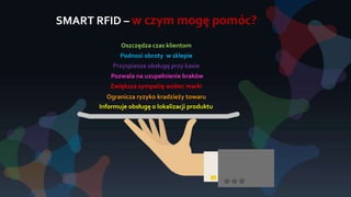 SMART RFID – w czym mogę pomóc?
Informuje obsługę o lokalizacji produktu
Ogranicza ryzyko kradzieży towaru
Zwiększa sympatię wobec marki
Pozwala na uzupełnienie braków
Przyspiesza obsługę przy kasie
Podnosi obroty w sklepie
Oszczędza czas klientom
 