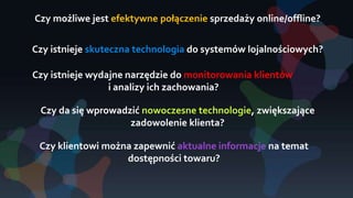 Czy możliwe jest efektywne połączenie sprzedaży online/offline?
Czy istnieje wydajne narzędzie do monitorowania klientów
i analizy ich zachowania?
Czy da się wprowadzić nowoczesne technologie, zwiększające
zadowolenie klienta?
Czy klientowi można zapewnić aktualne informacje na temat
dostępności towaru?
Czy istnieje skuteczna technologia do systemów lojalnościowych?
 