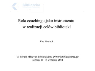 Rola coachingu jako instrumentu  w realizacji celów biblioteki Ewa Matczuk VI Forum Młodych Bibliotekarzy  OtwarciBibliotekarze.eu Poznań, 15-16 września 2011 