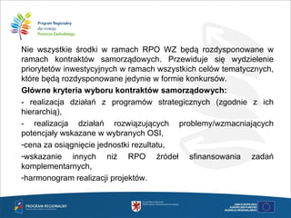 Nie wszystkie środki w ramach RPO WZ będą rozdysponowane w
ramach kontraktów samorządowych. Przewiduje się wydzielenie
priorytetów inwestycyjnych w ramach wszystkich celów tematycznych,
które będą rozdysponowane jedynie w formie konkursów.
Główne kryteria wyboru kontraktów samorządowych:
- realizacja działań z programów strategicznych (zgodnie z ich
hierarchią),
- realizacja działań rozwiązujących problemy/wzmacniających
potencjały wskazane w wybranych OSI,
-cena za osiągnięcie jednostki rezultatu,
-wskazanie innych niż RPO źródeł sfinansowania zadań
komplementarnych,
-harmonogram realizacji projektów.
 