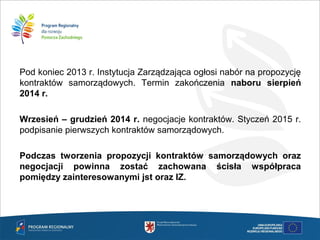 Pod koniec 2013 r. Instytucja Zarządzająca ogłosi nabór na propozycję
kontraktów samorządowych. Termin zakończenia naboru sierpień
2014 r.
Wrzesień – grudzień 2014 r. negocjacje kontraktów. Styczeń 2015 r.
podpisanie pierwszych kontraktów samorządowych.
Podczas tworzenia propozycji kontraktów samorządowych oraz
negocjacji powinna zostać zachowana ścisła współpraca
pomiędzy zainteresowanymi jst oraz IZ.
 