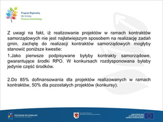 Z uwagi na fakt, iż realizowanie projektów w ramach kontraktów
samorządowych nie jest najłatwiejszym sposobem na realizację zadań
gmin, zachętę do realizacji kontraktów samorządowych mogłyby
stanowić poniższe kwestie:
1.Jako pierwsze podpisywane byłyby kontrakty samorządowe,
gwarantujące środki RPO. W konkursach rozdysponowana byłaby
jedynie część środków.
2.Do 85% dofinansowania dla projektów realizowanych w ramach
kontraktów, 50% dla pozostałych projektów (konkursy).
 