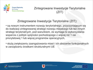 Zintegrowane Inwestycje Terytorialne
(ZIT)
Zintegrowane Inwestycje Terytorialne (ZIT):
• są nowym instrumentem rozwoju terytorialnego, przyczyniającym się
do realizacji zintegrowanej strategii rozwoju miejskiego lub też innych
strategii terytorialnych, pod warunkiem, że wymaga to wykorzystania
wsparcia z polityki spójności pochodzącego z więcej niż 1 osi
priorytetowej 1 lub więcej programów operacyjnych,
• służą zwiększeniu zaangażowania miast i ich obszarów funkcjonalnych
w zarządzaniu środkami strukturalnymi UE
 