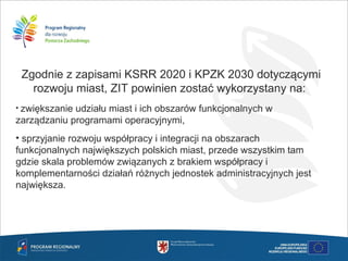 Zgodnie z zapisami KSRR 2020 i KPZK 2030 dotyczącymi
rozwoju miast, ZIT powinien zostać wykorzystany na:
• zwiększanie udziału miast i ich obszarów funkcjonalnych w
zarządzaniu programami operacyjnymi,
• sprzyjanie rozwoju współpracy i integracji na obszarach
funkcjonalnych największych polskich miast, przede wszystkim tam
gdzie skala problemów związanych z brakiem współpracy i
komplementarności działań różnych jednostek administracyjnych jest
największa.
 
