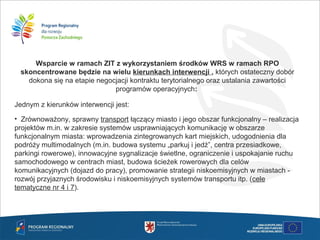 Wsparcie w ramach ZIT z wykorzystaniem środków WRS w ramach RPO
skoncentrowane będzie na wielu kierunkach interwencji , których ostateczny dobór
dokona się na etapie negocjacji kontraktu terytorialnego oraz ustalania zawartości
programów operacyjnych:
Jednym z kierunków interwencji jest:
• Zrównoważony, sprawny transport łączący miasto i jego obszar funkcjonalny – realizacja
projektów m.in. w zakresie systemów usprawniających komunikację w obszarze
funkcjonalnym miasta: wprowadzenia zintegrowanych kart miejskich, udogodnienia dla
podróży multimodalnych (m.in. budowa systemu „parkuj i jedź”, centra przesiadkowe,
parkingi rowerowe), innowacyjne sygnalizacje świetlne, ograniczenie i uspokajanie ruchu
samochodowego w centrach miast, budowa ścieżek rowerowych dla celów
komunikacyjnych (dojazd do pracy), promowanie strategii niskoemisyjnych w miastach -
rozwój przyjaznych środowisku i niskoemisyjnych systemów transportu itp. (cele
tematyczne nr 4 i 7).
 