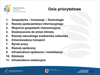 1. Gospodarka – Innowacje – Technologie
2. Rozwój społeczeństwa informacyjnego
3. Wsparcie gospodarki niskoemisyjnej
4. Dostosowanie do zmian klimatu
5. Rozwój naturalnego środowiska człowieka
6. Zrównoważony transport
7. Rynek pracy
8. Rozwój społeczny
9. Infrastruktura społeczna i rewitalizacja
10. Edukacja
11. Infrastruktura edukacyjna
Osie priorytetowe
 