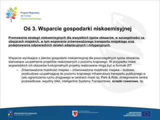 Oś 3. Wsparcie gospodarki niskoemisyjnej
Promowanie strategii niskoemisyjnych dla wszystkich typów obszarów, w szczególności na
obszarach miejskich, w tym wspieranie zrównoważonego transportu miejskiego oraz
podejmowania odpowiednich działań adaptacyjnych i mitygacyjnych.

Wsparcie wynikające z planów gospodarki niskoemisyjnej dla poszczególnych typów obszarów,
stanowiące uzupełnienie projektów realizowanych z poziomu krajowego. W przypadku miast
wojewódzkich ich obszarów funkcjonalnych projekty realizowane mogą być w formule ZIT.
– Zrównoważona mobilność miejska – zrównoważona mobilność miejska – budowa,
przebudowa uzupełniającej do poziomu krajowego infrastruktury transportu publicznego w
celu ograniczenia ruchu drogowego w centrach miast np. Park & Ride, zintegrowane centra
przesiadkowe, wspólny bilet, inteligentne Systemy Transportowe, ścieżki rowerowe, itp.
 