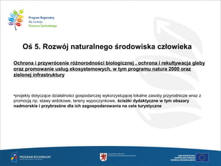 Oś 5. Rozwój naturalnego środowiska człowieka
Ochrona i przywrócenie różnorodności biologicznej , ochrona i rekultywacja gleby
oraz promowanie usług ekosystemowych, w tym programu natura 2000 oraz
zielonej infrastruktury

•projekty dotyczące działalności gospodarczej wykorzystującej lokalne zasoby przyrodnicze wraz z
promocją np. stawy widokowe, tereny wypoczynkowe, ścieżki dydaktyczne w tym obszary
nadmorskie i przybrzeżne dla ich zagospodarowania na cele turystyczne
 