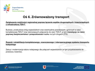Oś 6. Zrównoważony transport
Zwiększanie mobilności regionalnej poprzez łączenie węzłów drugorzędnych i trzeciorzędnych
z infrastrukturą TEN-T

Budowa, przebudowa dróg wojewódzkich oraz ewentualnie powiatowych i gminnych w sieci
kompleksowej TEN-T oraz stanowiących połączenie do sieci TEN-T, w tym inwestycje na rzecz
poprawy bezpieczeństwa i przepustowości ruchu na tych drogach (ITS).
Rozwój i rehabilitacja kompleksowego, nowoczesnego i interoperacyjnego systemu transportu
kolejowego

Zakup i modernizacja taboru kolejowego dla połączeń wojewódzkich (w tym przystosowanie do
przewozu rowerów). 
 