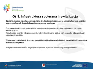 Oś 9. Infrastruktura społeczna i rewitalizacja
Działania mające na celu poprawę stanu środowiska miejskiego, w tym rekultywacja terenów
poprzemysłowych i redukcja zanieczyszczenia powietrza

Poprawa estetyki przestrzeni miejskiej, udostępnienie terenów dla mieszkańców (np. dla celów
rekreacyjnych).
Rekultywacja terenów zdegradowanych, w tym: likwidowanie izolacji tych obszarów od pozostałych
przestrzeni miejskich.
Wspieranie rewitalizacji fizycznej, gospodarczej i społecznej ubogich społeczności i obszarów
miejskich i wiejskich
Kompleksowa rewitalizacja dotycząca wszystkich aspektów rewitalizacji danego obszaru.
 