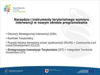 Narzędzia i instrumenty terytorialnego wymiaru
interwencji w nowym okresie programowania
• Obszary Strategicznej Interwencji (OSI)
• Kontrakt Terytorialny
• Rozwój lokalny kierowany przez społeczność (RLKS) = Community-Led
Local Development (CLLD)
• Zintegrowane Inwestycje Terytorialne (ZIT) = Integrated Territorial
Investment (ITI)
 