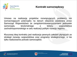 Kontrakt samorządowy
Umowa na realizację projektów rozwiązujących problem/y lub
wzmacniających potencjał/y na danym obszarze zawierana przez
Samorząd Województwa ze związkami/stowarzyszeniami jednostek
samorządu terytorialnego z terenu województwa
zachodniopomorskiego w celu realizacji polityki rozwoju regionu.
Kluczową ideą kontraktu jest realizacja pewnych założeń płynących ze
strategii rozwoju województwa oraz programu strategicznego, a nie
tylko realizowanie potrzeb samorządów.
 