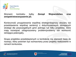 Stronami kontraktu byłby Zarząd Województwa oraz
związek/stowarzyszenie jst.
Konieczność przygotowania wspólnej strategii/diagnozy obszaru lub
przedstawienia wspólnej sentencji z dotychczasowych istniejących
strategii dla poszczególnych gmin jednego lub kilku projektów, które
mają rozwiązać zdiagnozowany problem/problemy lub wzmocnić
istniejące potencjał/y.
Grupa projektów przedstawionych w kontrakcie ma stanowić bazę do
rozwoju, który powinien być wzmacniany przez projekty realizowane w
ramach konkursów.
 