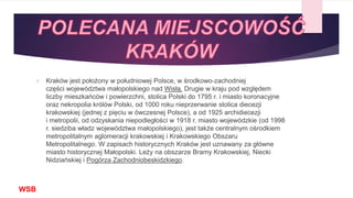  Kraków jest położony w południowej Polsce, w środkowo-zachodniej
części województwa małopolskiego nad Wisłą. Drugie w kraju pod względem
liczby mieszkańców i powierzchni, stolica Polski do 1795 r. i miasto koronacyjne
oraz nekropolia królów Polski, od 1000 roku nieprzerwanie stolica diecezji
krakowskiej (jednej z pięciu w ówczesnej Polsce), a od 1925 archidiecezji
i metropolii, od odzyskania niepodległości w 1918 r. miasto wojewódzkie (od 1998
r. siedziba władz województwa małopolskiego), jest także centralnym ośrodkiem
metropolitalnym aglomeracji krakowskiej i Krakowskiego Obszaru
Metropolitalnego. W zapisach historycznych Kraków jest uznawany za główne
miasto historycznej Małopolski. Leży na obszarze Bramy Krakowskiej, Niecki
Nidziańskiej i Pogórza Zachodniobeskidzkiego.
WSB
 