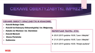 CIEKAWE OBIEKTY ORAZ ZABYTKI W KRAKOWIE:
 Kościół Bożego Ciała.
 Kościół św.Katarzyny Aleksandryjskiej i św. Małgorzaty,
 Katedra św Wacława i św. Stanisława
 Kościół Mariacki
 Brama Floriańska
 Sukiennice
WSB
REPERTUAR TEATRU KTO!:
 20.01.2017r godzina 19:00 ‚’’Leon i Matylda’’
 21.01.2017r godzina 19:00 ‚’’Leon i Matylda’’
 22.01.2017r godzina 19:00 ‚’’Kredyt zaufania’’
 
