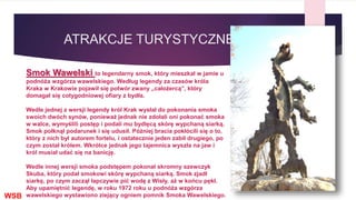 ATRAKCJE TURYSTYCZNE
Smok Wawelski to legendarny smok, który mieszkał w jamie u
podnóża wzgórza wawelskiego. Według legendy za czasów króla
Kraka w Krakowie pojawił się potwór zwany „całożercą”, który
domagał się cotygodniowej ofiary z bydła.
Wedle jednej z wersji legendy król Krak wysłał do pokonania smoka
swoich dwóch synów, ponieważ jednak nie zdołali oni pokonać smoka
w walce, wymyślili postęp i podali mu bydlęcą skórę wypchaną siarką.
Smok połknął podarunek i się udusił. Później bracia pokłócili się o to,
który z nich był autorem fortelu, i ostatecznie jeden zabił drugiego, po
czym został królem. Wkrótce jednak jego tajemnica wyszła na jaw i
król musiał udać się na banicję.
Wedle innej wersji smoka podstępem pokonał skromny szewczyk
Skuba, który podał smokowi skórę wypchaną siarką. Smok zjadł
siarkę, po czym zaczął łapczywie pić wodę z Wisły, aż w końcu pękł.
Aby upamiętnić legendę, w roku 1972 roku u podnóża wzgórza
wawelskiego wystawiono ziejący ogniem pomnik Smoka Wawelskiego.WSB
 