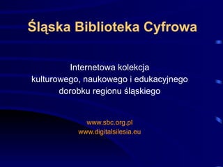 Śląska Biblioteka Cyfrowa Internetowa kolekcja kulturowego, naukowego i edukacyjnego dorobku regionu śląskiego www.sbc.org.pl www.digitalsilesia.eu 