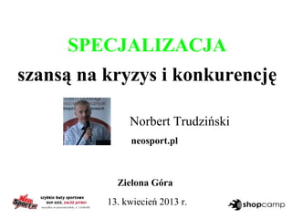 SPECJALIZACJA
szansą na kryzys i konkurencję
Norbert Trudziński
neosport.pl
Zielona Góra
13. kwiecień 2013 r.
 