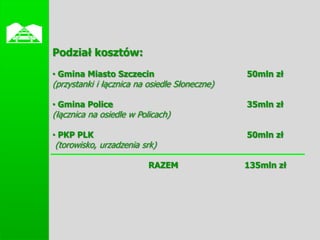 
    Podział kosztów:
    • Gmina Miasto Szczecin                        50mln zł
    (przystanki i łącznica na osiedle Słoneczne)

    • Gmina Police                                 35mln zł
    (łącznica na osiedle w Policach)

    • PKP PLK                                      50mln zł
    (torowisko, urzadzenia srk)

                              RAZEM                135mln zł
 
